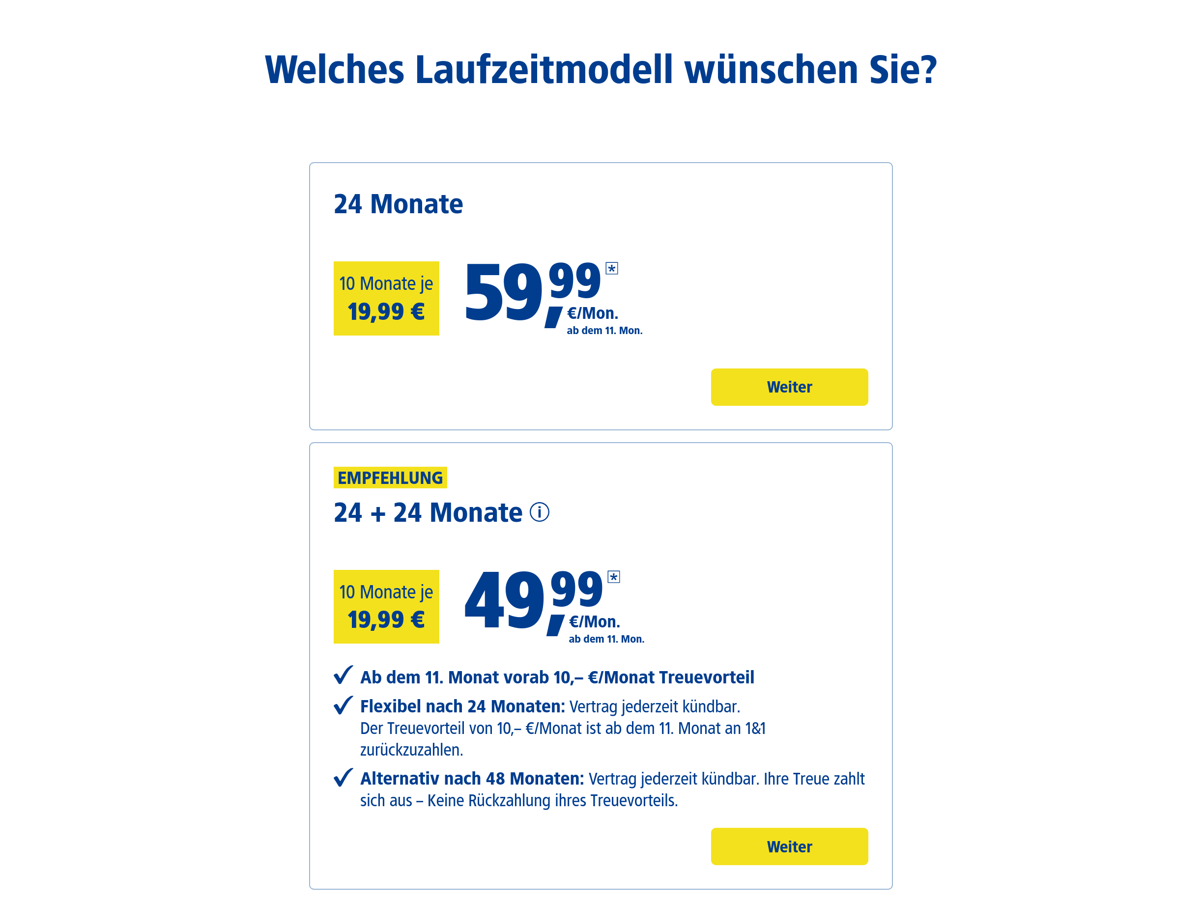 Zwei farbige Kästen mit Informationen werden nebeneinander dargestellt. Der linke Kasten hat einen blauen Hintergrund und der rechte Kasten hat einen orangefarbenen Hintergrund.

Der blaue Kasten enthält den Text „24 Monate“ oben und „10 Monate je 19,99 €“ darunter. Darüber befindet sich „59,99 € /Mon.“ und darunter „ab dem 11. Mon.“

Der orangefarbene Kasten ist mit „EMPFELUNG“ beschriftet und enthält „24 + 24 Monate“ oben und „10 Monate je 19,99 €“ darunter. Darüber befindet sich „49,99 € /Mon.“ und darunter „ab dem 11. Mon.“ Ein grüner Haken befindet sich links neben dem Text „Flexibel nach 24 Monaten: Vertrag jederzeit kündbar.“ Darüber befindet sich „Der Treuevorteil von 10,- €/Monat ist ab dem 11. Monat 181 zurückzahlen.“ Ein grüner Haken befindet sich links neben dem Text „Alternativ nach 48 Monaten: Vertrag jederzeit kündbar. Ihre Treue zahlt sich aus = Keine Rückzahlung Ihres Vorteils.“

Unter beiden Kästen befindet sich ein blauer Button mit dem Text „Weiter“.